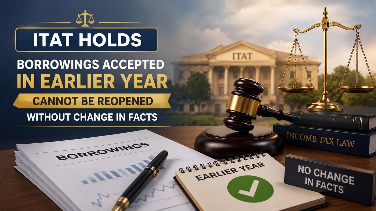 ITAT Holds Borrowings Accepted in Earlier Year Cannot Be Reopened Without Change in Facts