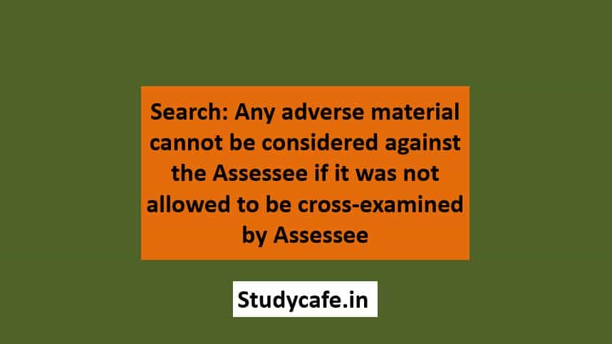 Search: Any adverse material cannot be considered against the assessee if it was not allowed to be cross-examined by assessee