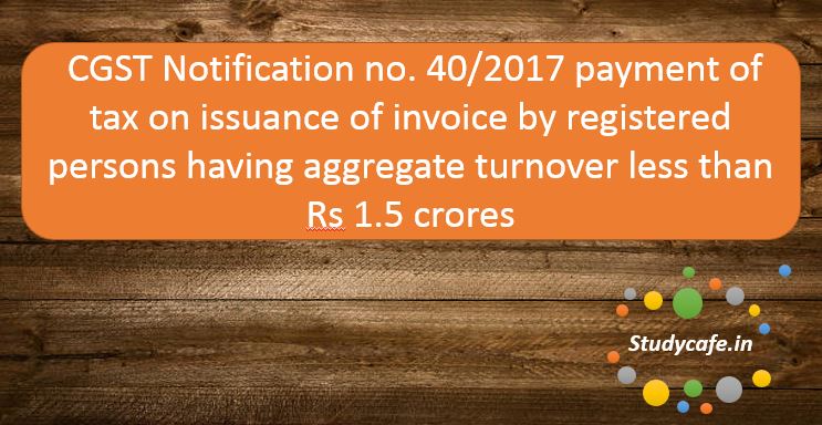 CGST Notification no. 40/2017 - Payment of tax on issuance of invoice by registered persons having aggregate turnover less than Rs 1.5 crores