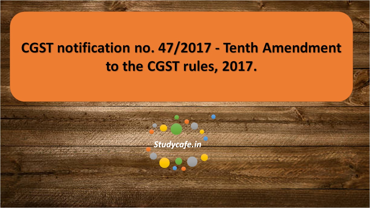 CGST notification no. 47/2017 -Tenth Amendment to the CGST rules, 2017.