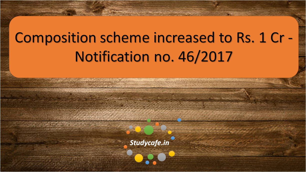 Composition scheme increased to Rs. 1 cr - Notification no. 46/2017