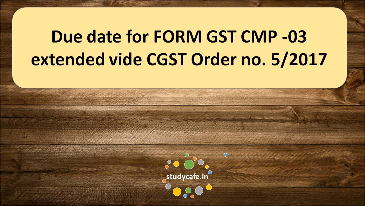 Due date for FORM GST CMP -03 extended vide CGST Order no. 5/2017