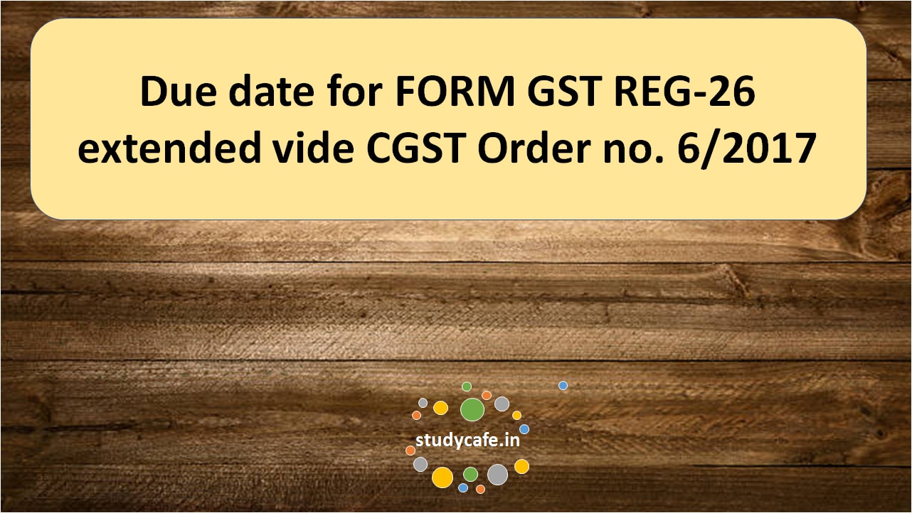 Due date for FORM GST REG-26 extended vide CGST Order no. 6/2017
