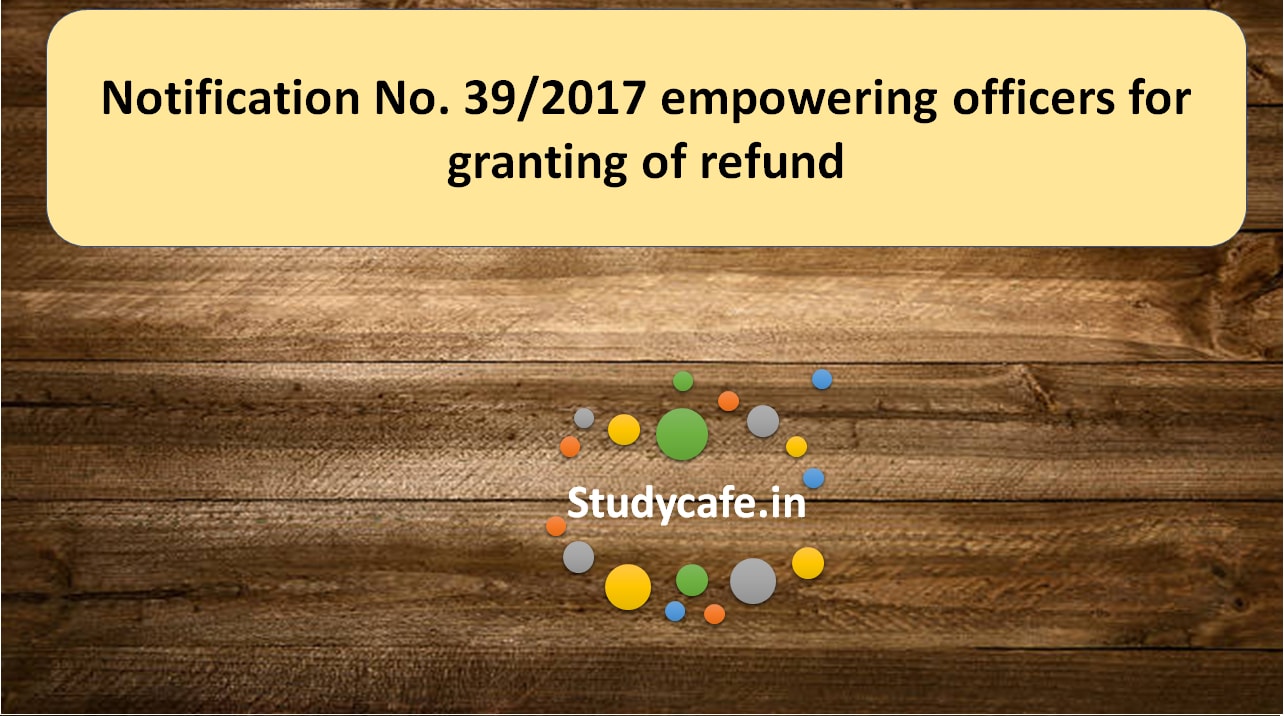 Notification No. 39/2017 empowering officers for granting of refund