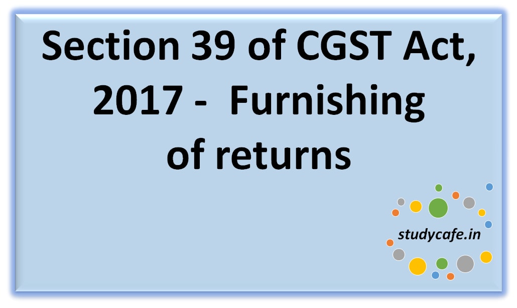 Section 39 of CGST Act, 2017 -Furnishing ofreturns