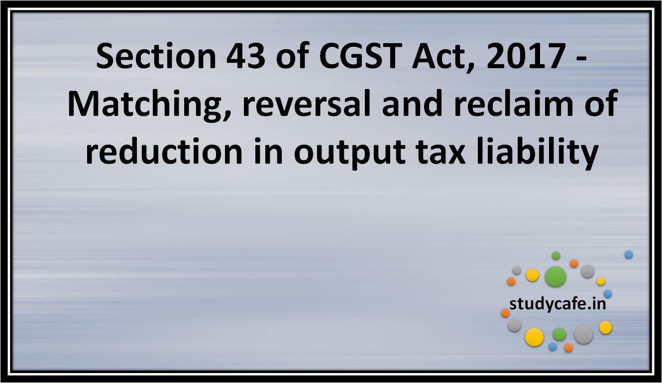 Section 43 of CGST Act, 2017 - Matching, reversal and reclaim of reduction in output tax liability