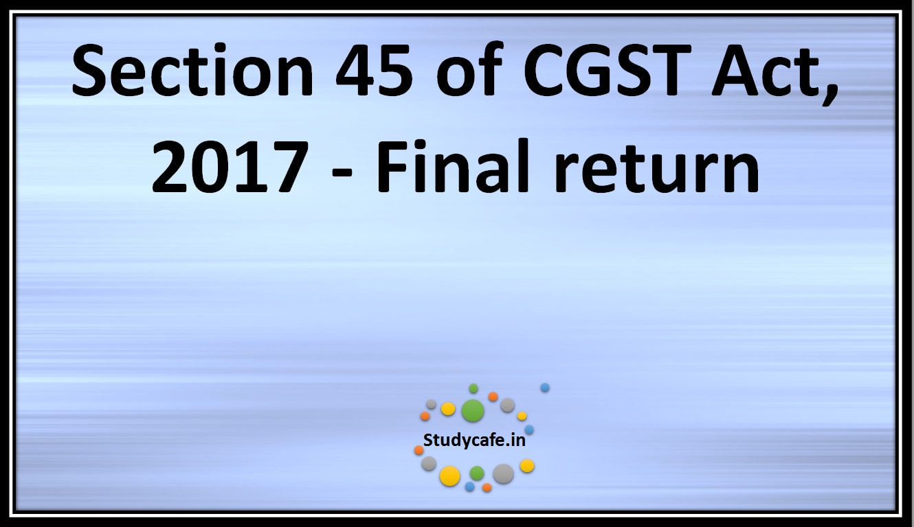 Section 45 of CGST Act, 2017 -Final return