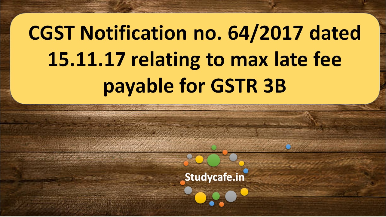 CGST Notification no. 64/2017 relating to max late fee payable for GSTR 3B