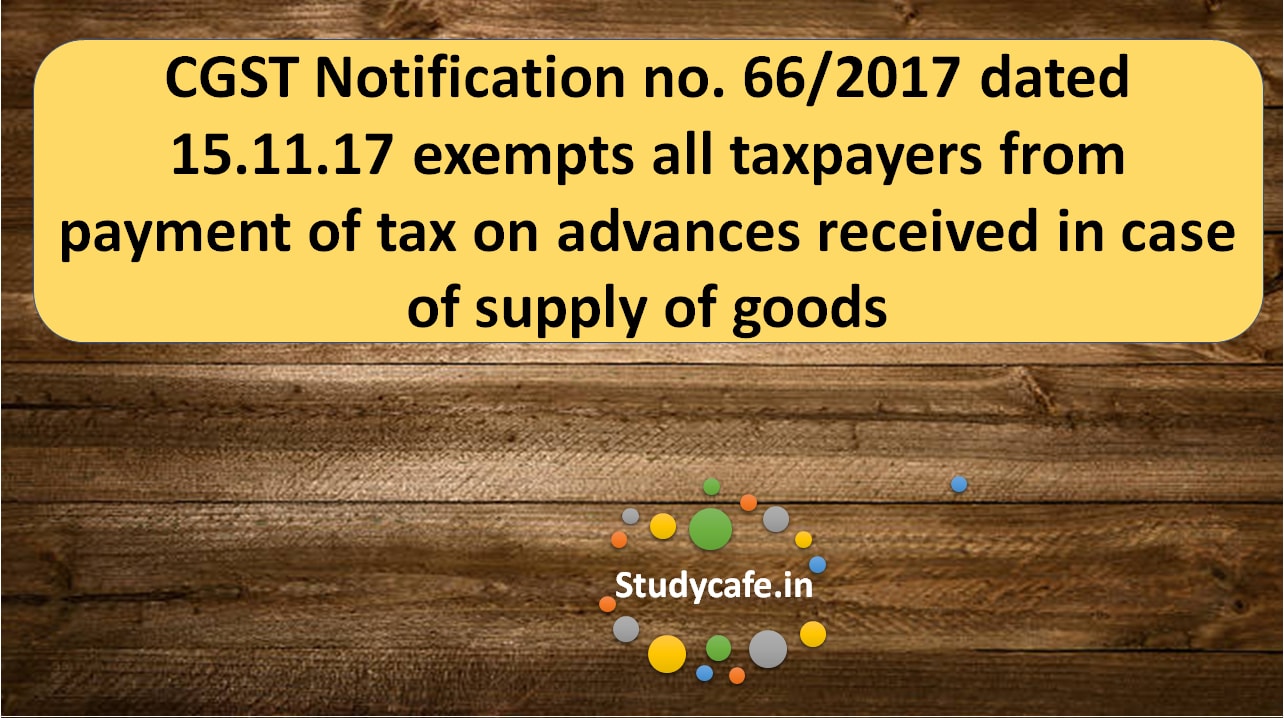 CGST Notification no. 66/2017 exempts all taxpayers from payment of tax on advances received in case of supply of goods