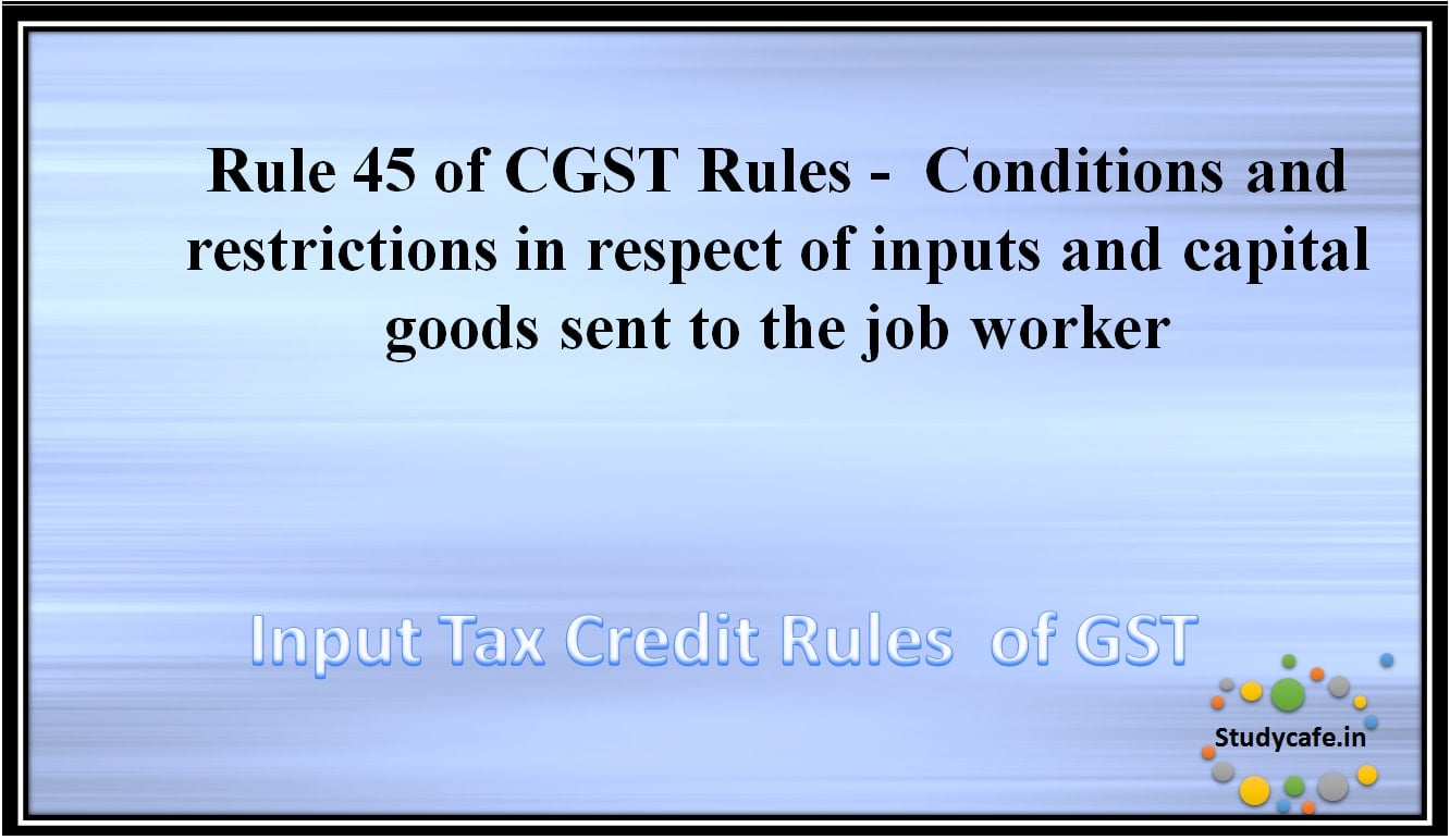 Rule 45 of CGST Rules -Conditions and restrictions in respect of inputs and capital goods sent to the jobworker