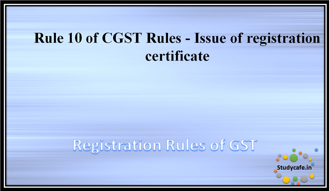 Rule 10 of CGST Rules - Issue of registration certificate