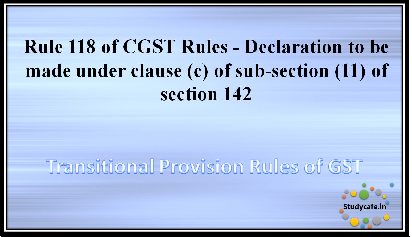 Rule 118 of CGST Rules - Declaration to be made under clause (c) of sub-section (11) of section 142
