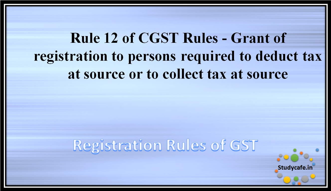 Rule 12 of CGST Rules -Grant of registration to persons required to deduct tax at source or to collect tax atsource