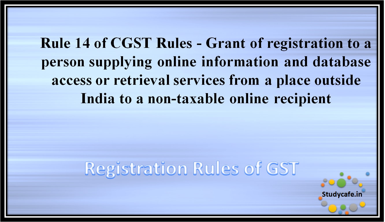 Rule 14 of CGST Rules -Grant of registration to a person supplying online information and database accessor retrieval services from a place outside India to a non-taxable online recipient