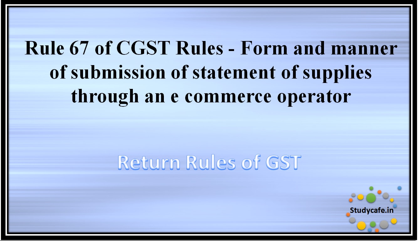 Rule 67 of CGST Rules - Form and manner of submission of statement of supplies through an e commerceoperator