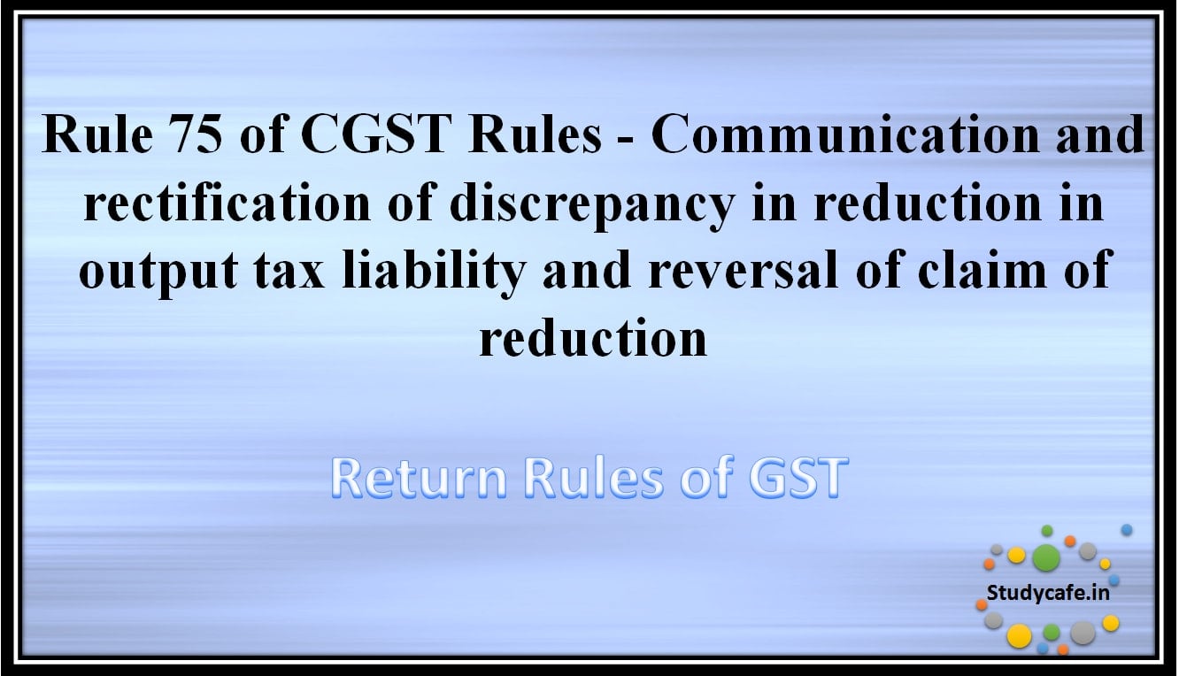 Rule 75 of CGST Rules -Communication and rectification of discrepancy in reduction in output taxliability and reversal of claim of reduction