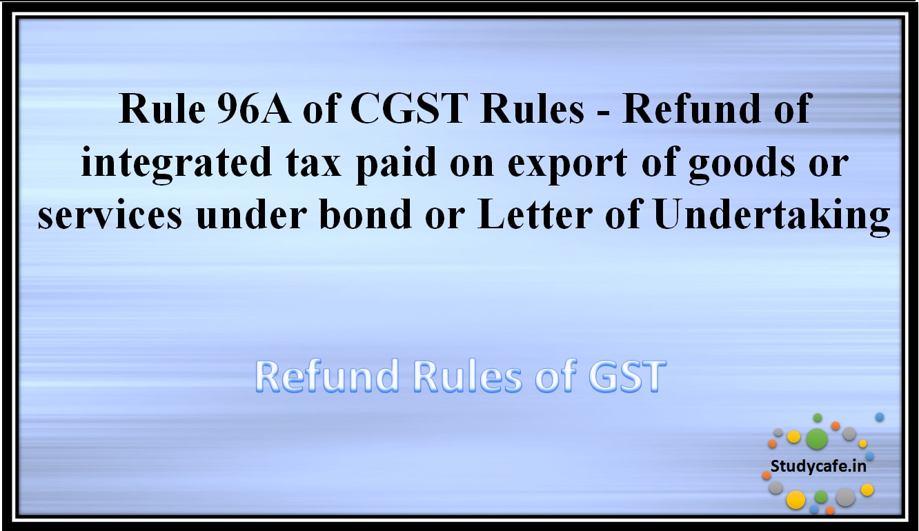 Rule 96A of CGST Rules -Refund of integrated tax paid on export of goods or services under bond or Letterof Undertaking