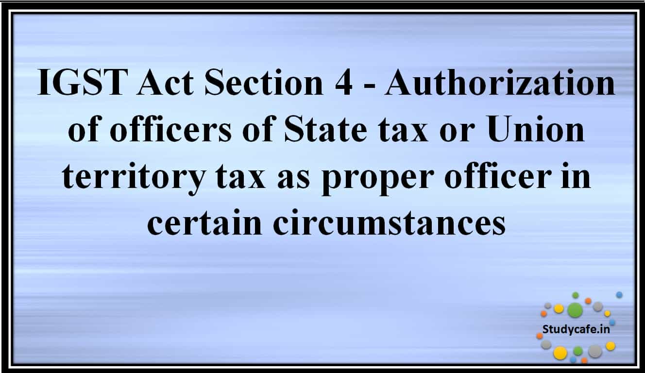 IGST Act Section 4 -Authorisation of officers of State tax or Union territory tax as proper officer in certain circumstances