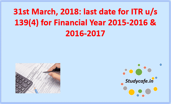 Last date for Filing ITR of FY 2015-2016 and 2016-2017 : 31st March, 2018