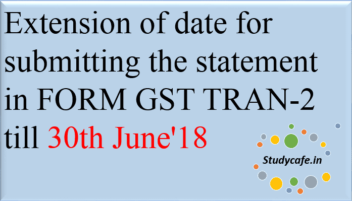 Extension of date for submitting the statement in FORM GST TRAN-2 till 30th June'18