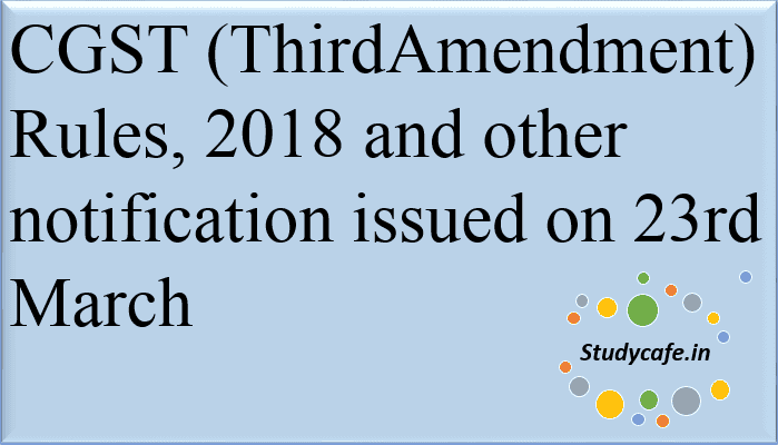 CGST (Third Amendment) Rules, 2018 and other notification issued on 23rd March