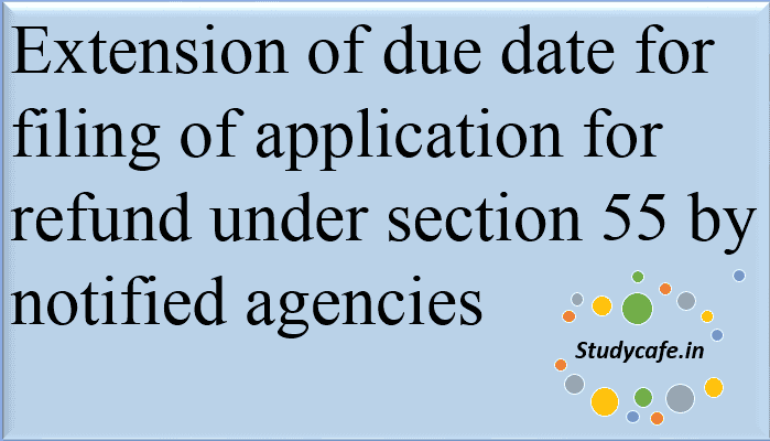 Extension of due date for filing of application for refund under section 55 by notified agencies