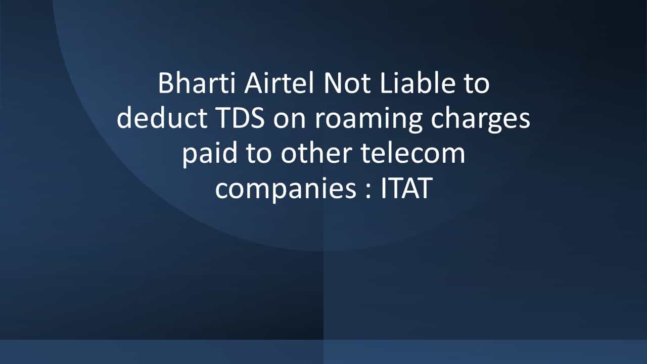 Bharti Airtel Not Liable to deduct TDS on roaming charges paid to other telecom companies: ITAT