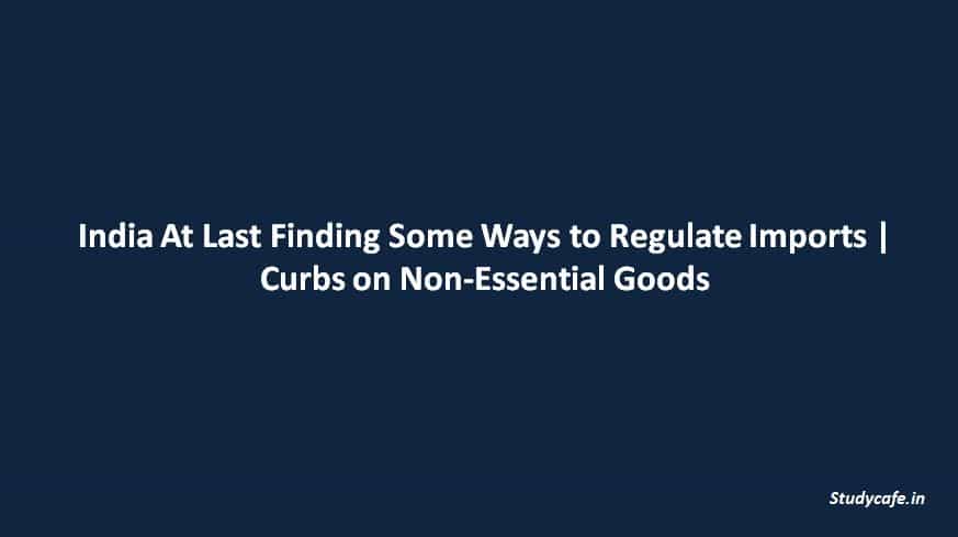India At Last Finding Some Ways to Regulate Imports | Curbs on Non-Essential Goods