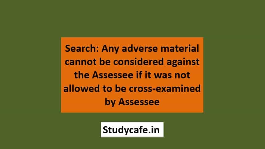 Search: Any adverse material cannot be considered against the assessee if it was not allowed to be cross-examined by assessee