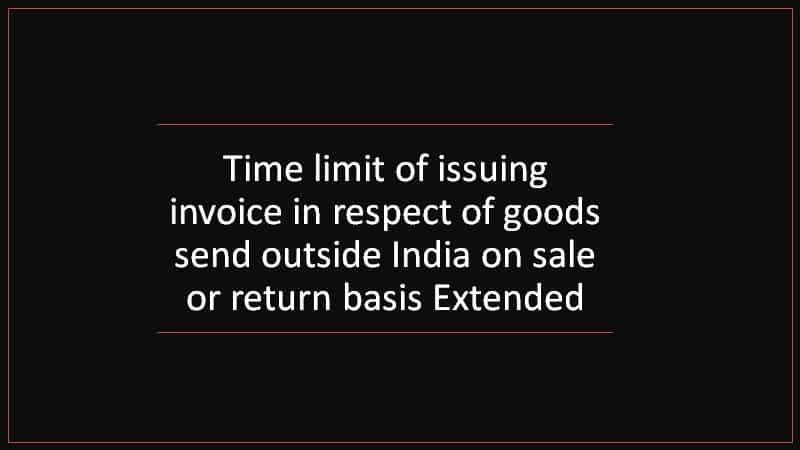 Time limit of issuing invoice in respect of goods send outside India on sale or return basis Extended