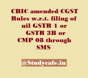 CBIC amended CGST Rules w.r.t. filing of nil GSTR 1 or GSTR 3B or CMP 08 through SMS