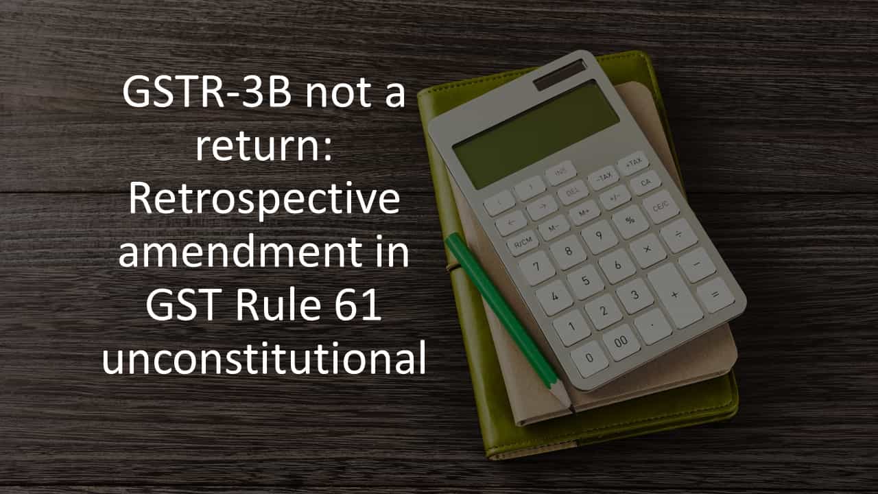 GSTR-3B not a return: Retrospective amendment in GST Rule 61 unconstitutional