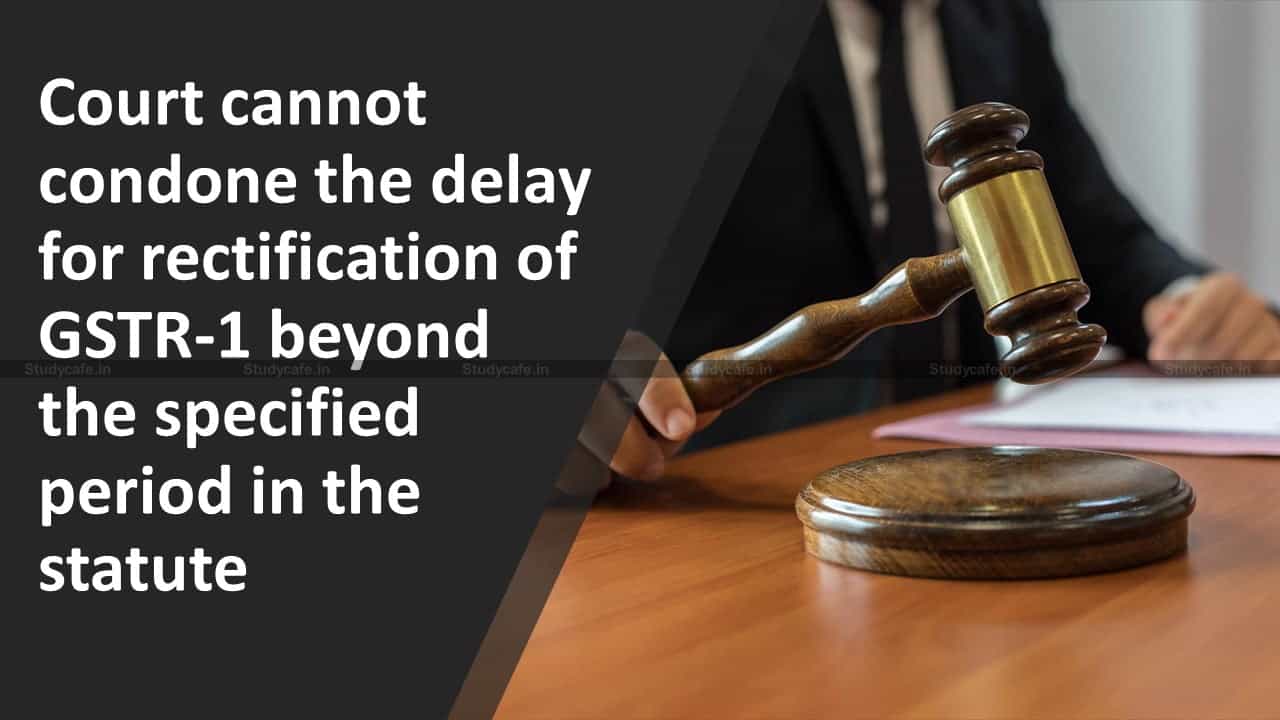 Court cannot condone the delay for rectification of GSTR-1 beyond the specified period in the statute