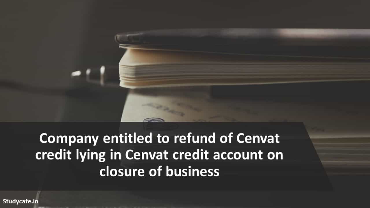 Company entitled to refund of Cenvat credit lying in Cenvat credit account on closure of business