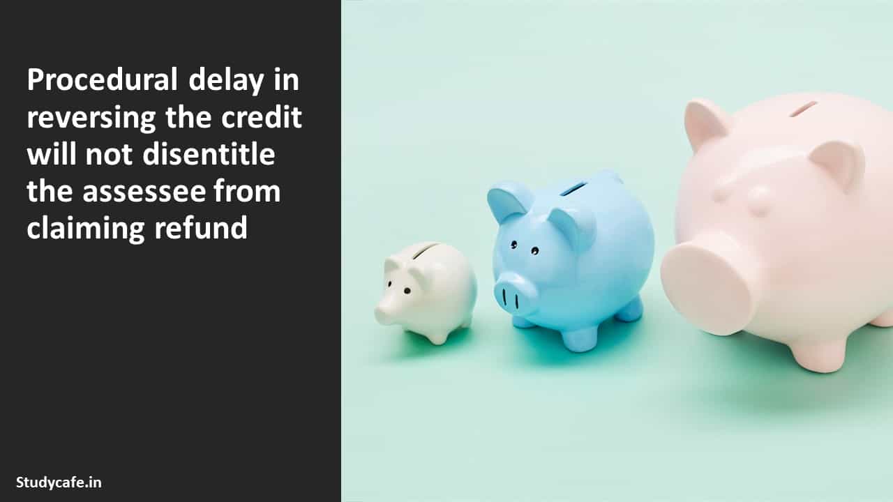 Procedural delay in reversing the credit will not disentitle the assessee from claiming refund