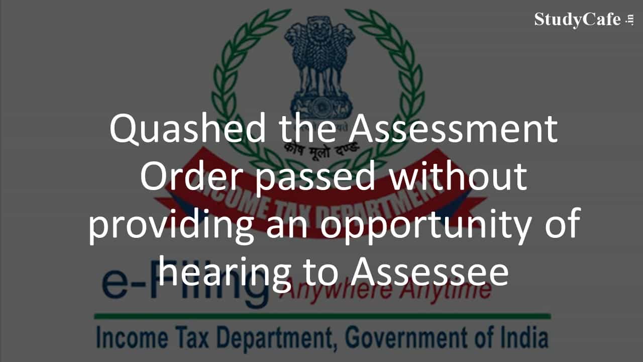 Quashed the Assessment Order passed without providing an opportunity of hearing to Assessee