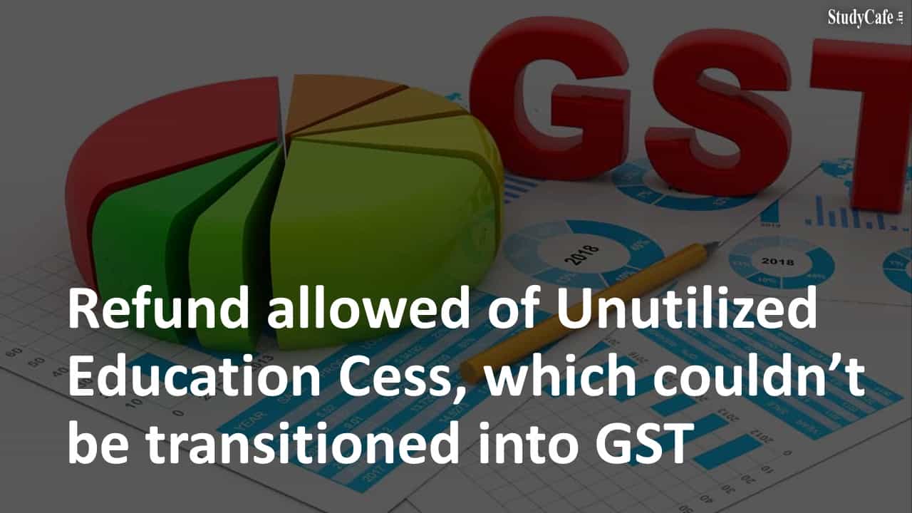 Refund allowed of Unutilized Education Cess, which couldn’t be transitioned into GST