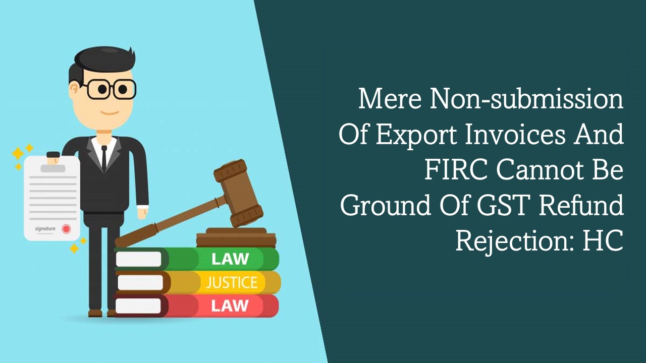 Mere Non-submission of Export Invoices and FIRC Cannot Be Ground of GST Refund Rejection: HC