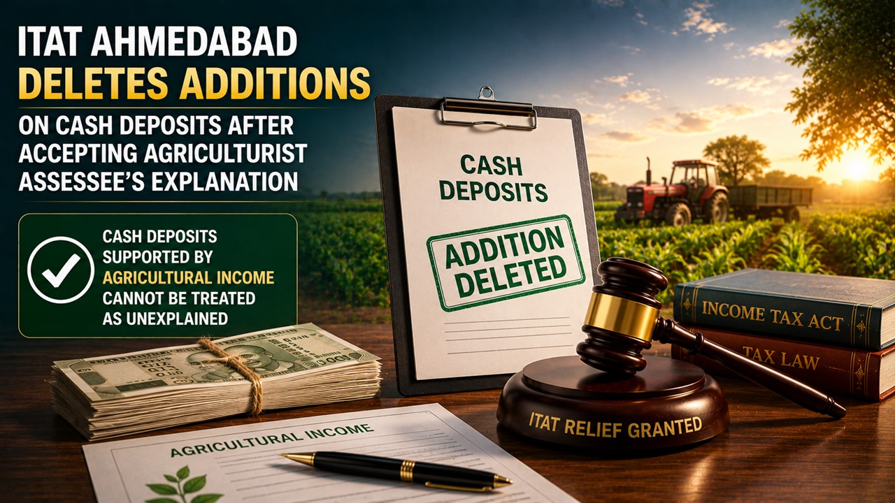 ITAT Ahmedabad Deletes Additions on Cash Deposits After Accepting Agriculturist Assessee’s Explanation